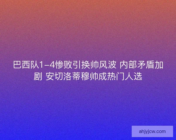 巴西队1-4惨败引换帅风波 内部矛盾加剧 安切洛蒂穆帅成热门人选