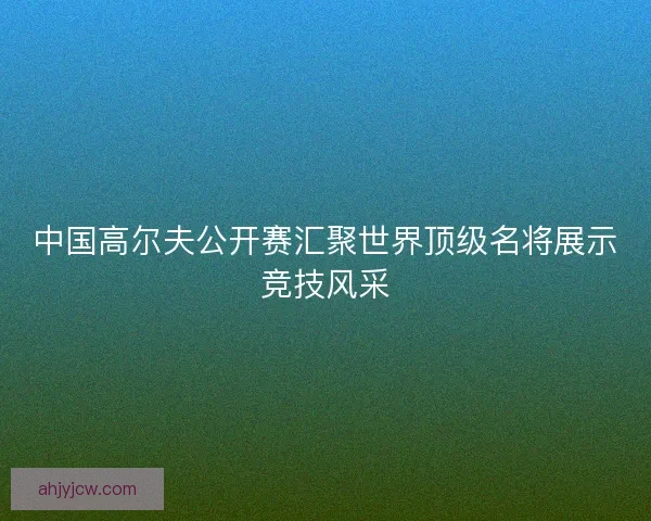 中国高尔夫公开赛汇聚世界顶级名将展示竞技风采 中国高尔夫公开赛汇聚世界顶级名将展示竞技风采