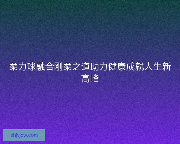 柔力球融合刚柔之道助力健康成就人生新高峰 柔力球融合刚柔之道助力健康成就人生新高峰