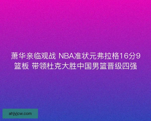 萧华亲临观战 NBA准状元弗拉格16分9篮板 带领杜克大胜中国男篮晋级四强 萧华亲临观战 NBA准状元弗拉格16分9篮板 带领杜克大胜中国男篮晋级四强
