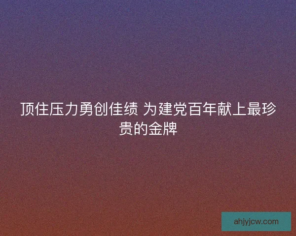 顶住压力勇创佳绩 为建党百年献上最珍贵的金牌 顶住压力勇创佳绩 为建党百年献上最珍贵的金牌