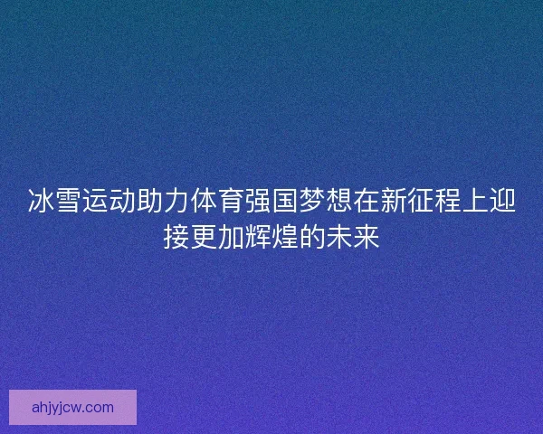 冰雪运动助力体育强国梦想在新征程上迎接更加辉煌的未来 冰雪运动助力体育强国梦想在新征程上迎接更加辉煌的未来