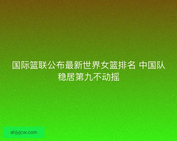 国际篮联公布最新世界女篮排名 中国队稳居第九不动摇 国际篮联公布最新世界女篮排名 中国队稳居第九不动摇