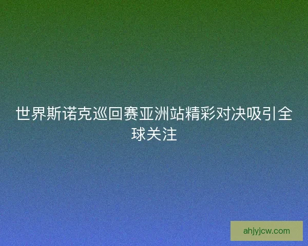 世界斯诺克巡回赛亚洲站精彩对决吸引全球关注 世界斯诺克巡回赛亚洲站精彩对决吸引全球关注