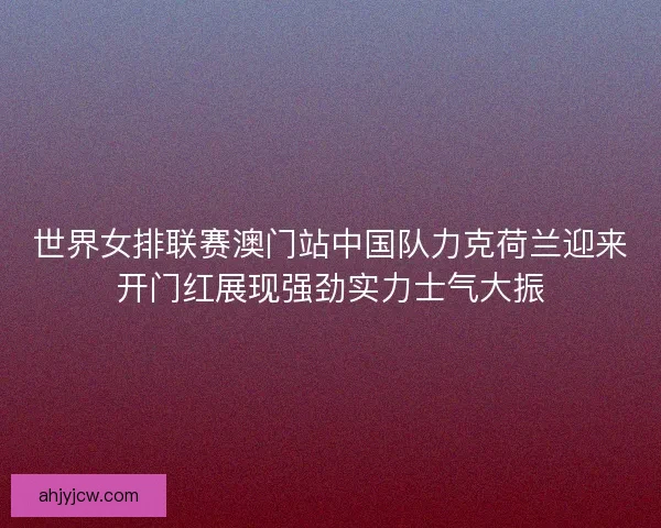 世界女排联赛澳门站中国队力克荷兰迎来开门红展现强劲实力士气大振