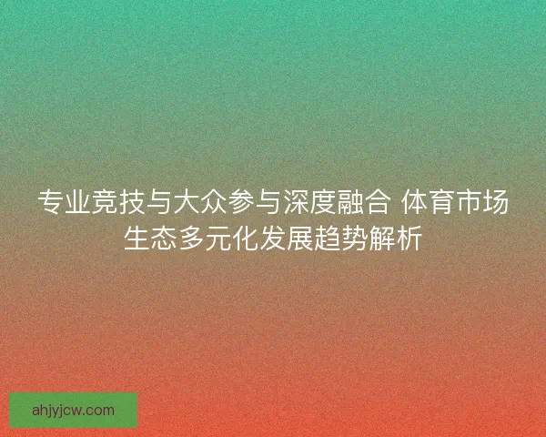 专业竞技与大众参与深度融合 体育市场生态多元化发展趋势解析 专业竞技与大众参与深度融合 体育市场生态多元化发展趋势解析