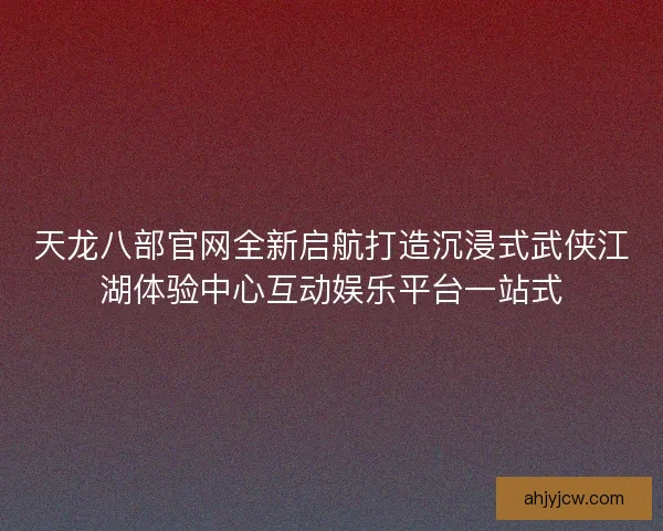 天龙八部官网全新启航打造沉浸式武侠江湖体验中心互动娱乐平台一站式 天龙八部官网全新启航打造沉浸式武侠江湖体验中心互动娱乐平台一站式